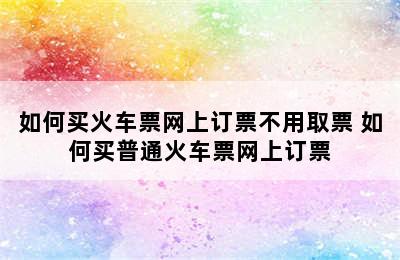 如何买火车票网上订票不用取票 如何买普通火车票网上订票